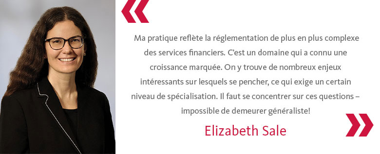 Ma pratique reflète la réglementation de plus en plus complexe des services financiers. C’est un domaine qui a connu une croissance marquée. On y trouve de nombreux enjeux intéressants sur lesquels se pencher, ce qui exige un certain niveau de spécialisation. Il faut se concentrer sur ces questions - impossible de demeurer généraliste!