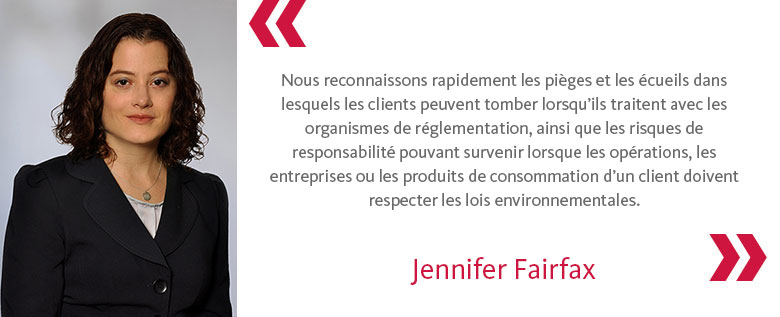 Nous reconnaissons rapidement les pièges et les écueils dans lesquels les clients peuvent tomber lorsqu’ils traitent avec les organismes de réglementation, ainsi que les risques de responsabilité pouvant survenir lorsque les opérations, les entreprises ou les produits de consommation d’un client doivent respecter les lois environnementales. - Jennifer Fairfax